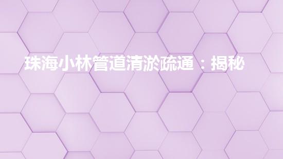 珠海小林管道清淤疏通：揭秘城市下的黑暗世界！